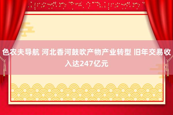 色农夫导航 河北香河鼓吹产物产业转型 旧年交易收入达247亿元