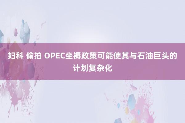 妇科 偷拍 OPEC坐褥政策可能使其与石油巨头的计划复杂化