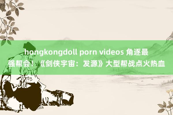 hongkongdoll porn videos 角逐最强帮会！《剑侠宇宙：发源》大型帮战点火热血