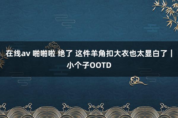 在线av 啪啪啦 绝了 这件羊角扣大衣也太显白了｜小个子OOTD