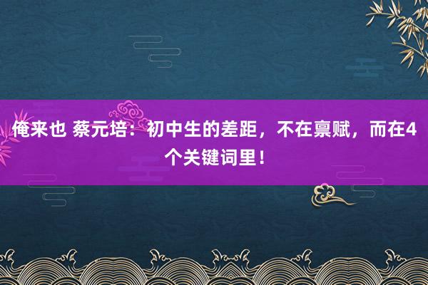 俺来也 蔡元培：初中生的差距，不在禀赋，而在4个关键词里！