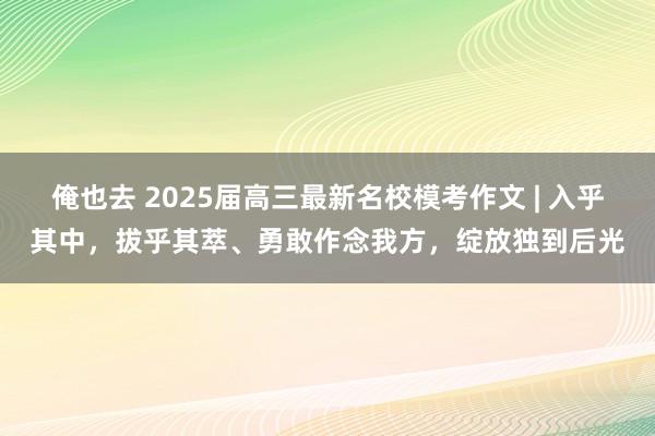 俺也去 2025届高三最新名校模考作文 | 入乎其中，拔乎其萃、勇敢作念我方，绽放独到后光