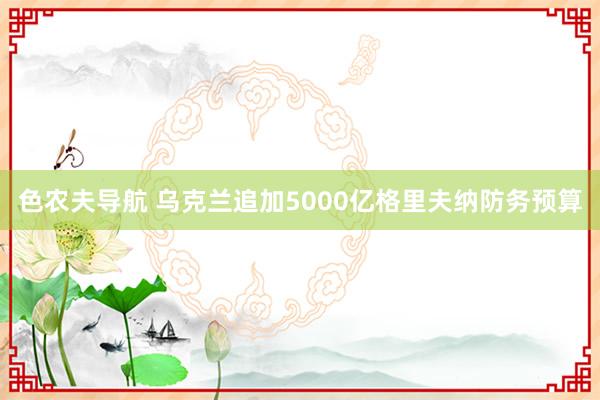 色农夫导航 乌克兰追加5000亿格里夫纳防务预算