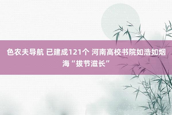 色农夫导航 已建成121个 河南高校书院如浩如烟海“拔节滋长”