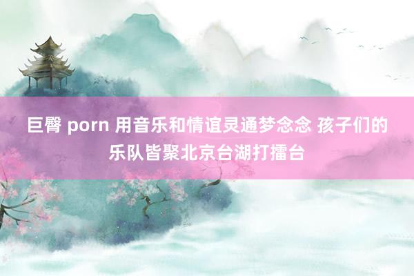 巨臀 porn 用音乐和情谊灵通梦念念 孩子们的乐队皆聚北京台湖打擂台