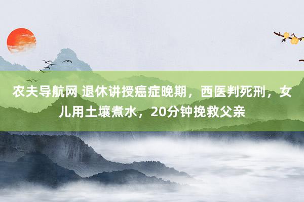 农夫导航网 退休讲授癌症晚期，西医判死刑，女儿用土壤煮水，20分钟挽救父亲