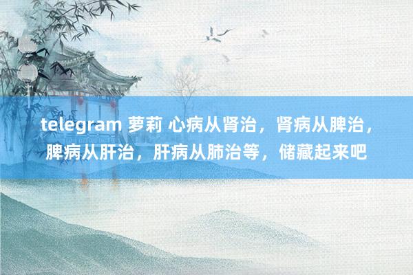 telegram 萝莉 心病从肾治，肾病从脾治，脾病从肝治，肝病从肺治等，储藏起来吧