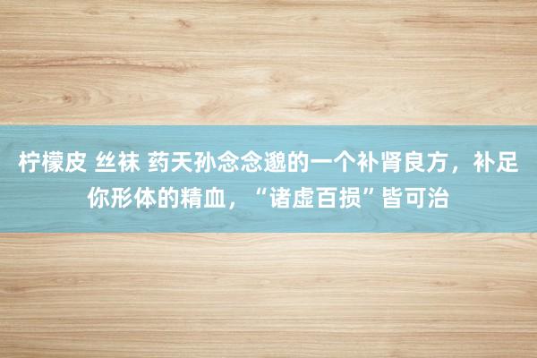 柠檬皮 丝袜 药天孙念念邈的一个补肾良方，补足你形体的精血，“诸虚百损”皆可治