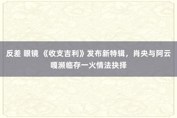 反差 眼镜 《收支吉利》发布新特辑，肖央与阿云嘎濒临存一火情法抉择