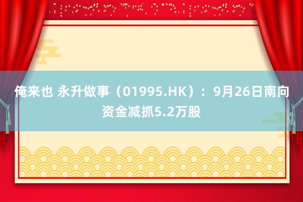 俺来也 永升做事（01995.HK）：9月26日南向资金减抓5.2万股