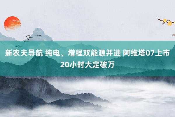 新农夫导航 纯电、增程双能源并进 阿维塔07上市20小时大定破万