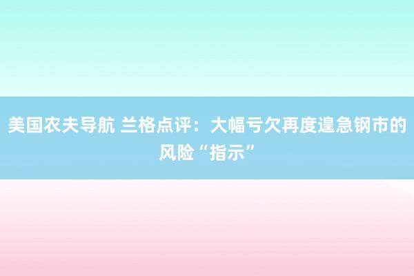 美国农夫导航 兰格点评：大幅亏欠再度遑急钢市的风险“指示”