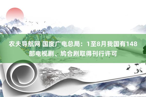 农夫导航网 国度广电总局：1至8月我国有148部电视剧、鸠合剧取得刊行许可