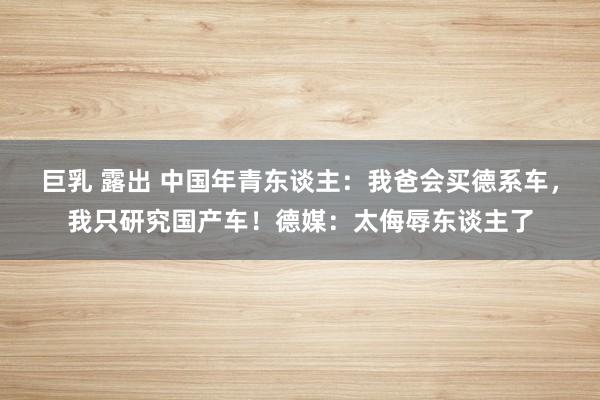 巨乳 露出 中国年青东谈主：我爸会买德系车，我只研究国产车！德媒：太侮辱东谈主了