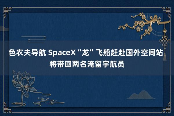 色农夫导航 SpaceX“龙”飞船赶赴国外空间站 将带回两名淹留宇航员