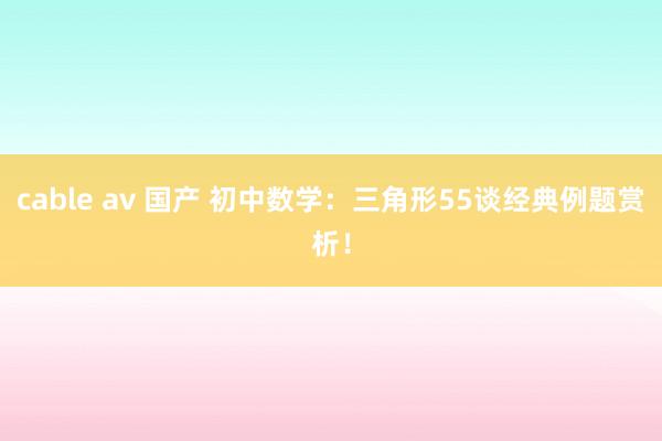 cable av 国产 初中数学：三角形55谈经典例题赏析！