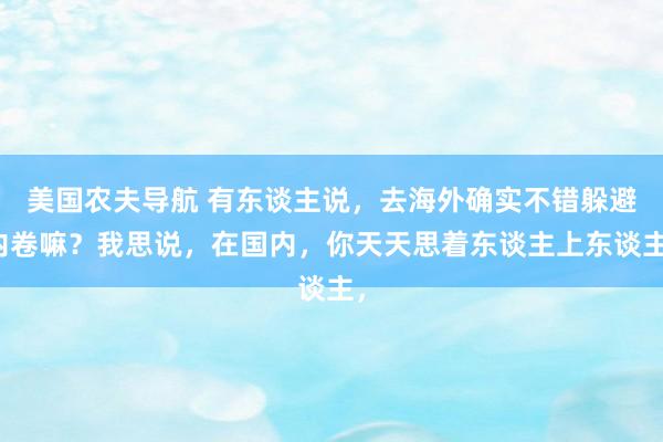 美国农夫导航 有东谈主说，去海外确实不错躲避内卷嘛？我思说，在国内，你天天思着东谈主上东谈主，