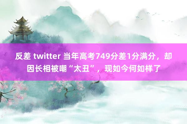 反差 twitter 当年高考749分差1分满分，却因长相被嘲“太丑”，现如今何如样了