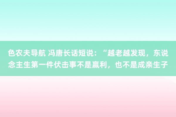 色农夫导航 冯唐长话短说：“越老越发现，东说念主生第一件伏击事不是赢利，也不是成亲生子