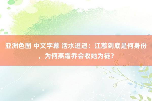 亚洲色图 中文字幕 活水迢迢：江慈到底是何身份，为何燕霜乔会收她为徒？