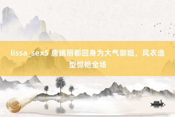 lissa_sex5 唐嫣丽都回身为大气御姐，风衣造型惊艳全场