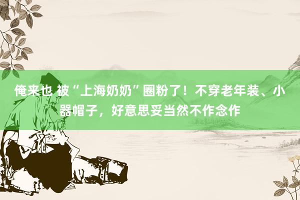 俺来也 被“上海奶奶”圈粉了！不穿老年装、小器帽子，好意思妥当然不作念作