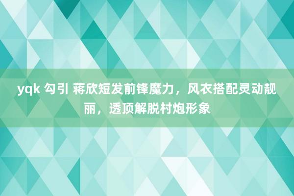 yqk 勾引 蒋欣短发前锋魔力，风衣搭配灵动靓丽，透顶解脱村炮形象