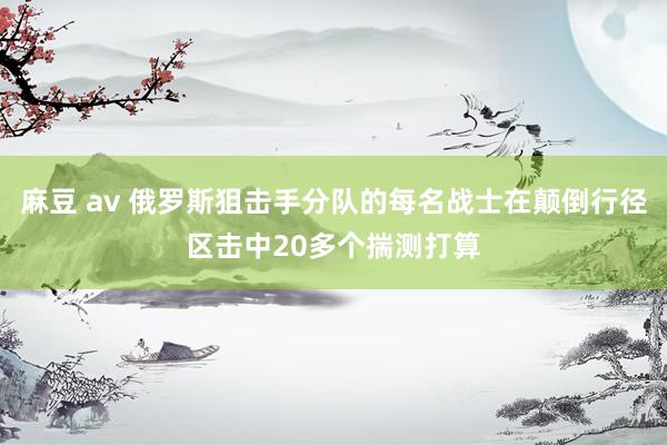 麻豆 av 俄罗斯狙击手分队的每名战士在颠倒行径区击中20多个揣测打算