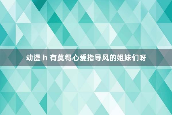 动漫 h 有莫得心爱指导风的姐妹们呀