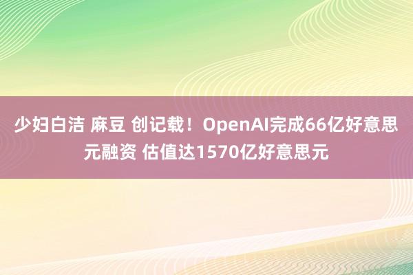 少妇白洁 麻豆 创记载！OpenAI完成66亿好意思元融资 估值达1570亿好意思元