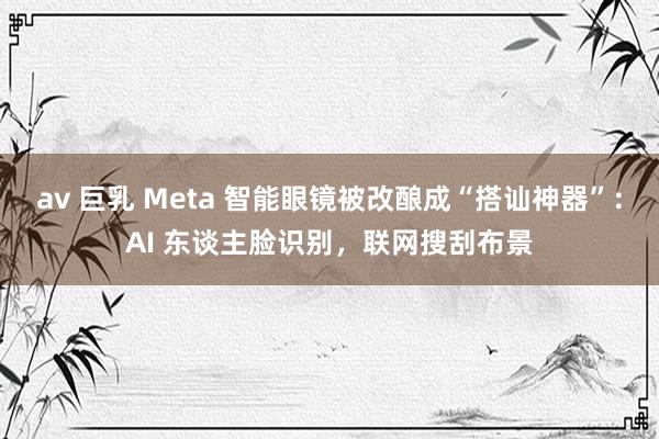 av 巨乳 Meta 智能眼镜被改酿成“搭讪神器”：AI 东谈主脸识别，联网搜刮布景