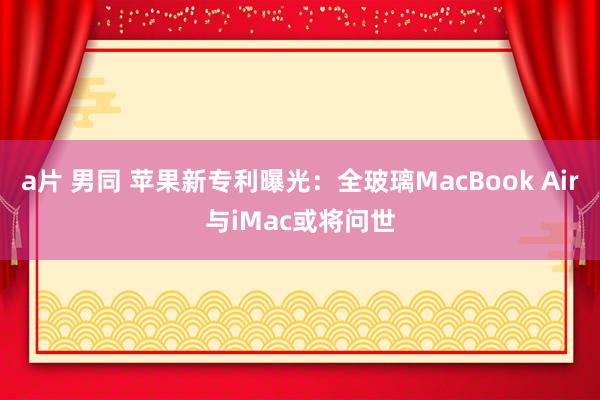 a片 男同 苹果新专利曝光：全玻璃MacBook Air与iMac或将问世