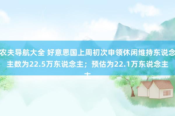 农夫导航大全 好意思国上周初次申领休闲维持东说念主数为22.5万东说念主；预估为22.1万东说念主