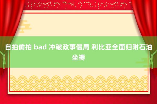 自拍偷拍 bad 冲破政事僵局 利比亚全面归附石油坐褥