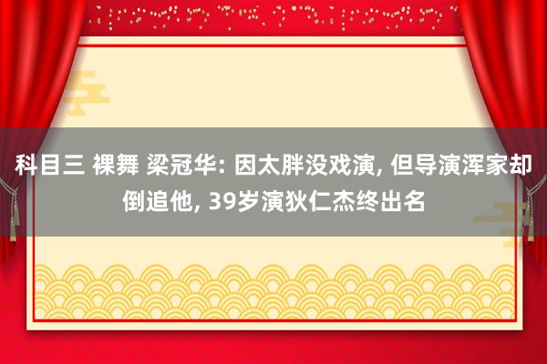 科目三 裸舞 梁冠华: 因太胖没戏演， 但导演浑家却倒追他， 39岁演狄仁杰终出名