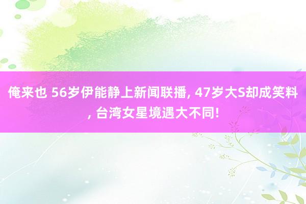 俺来也 56岁伊能静上新闻联播， 47岁大S却成笑料， 台湾女星境遇大不同!