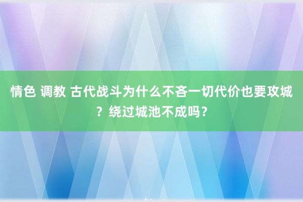 情色 调教 古代战斗为什么不吝一切代价也要攻城？绕过城池不成吗？