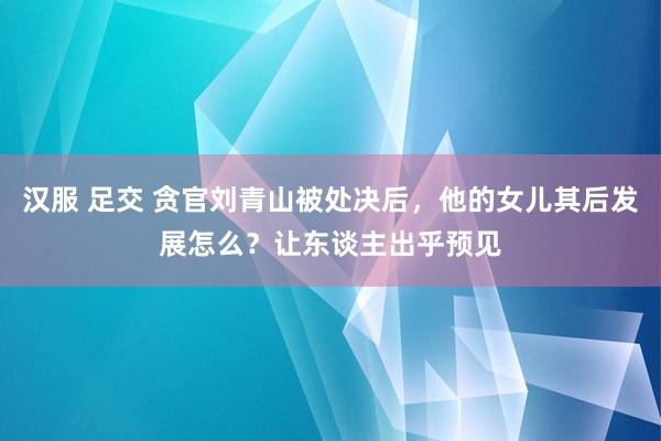 汉服 足交 贪官刘青山被处决后，他的女儿其后发展怎么？让东谈主出乎预见