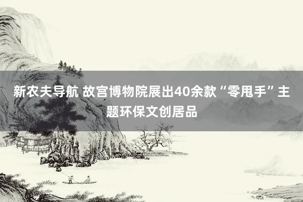 新农夫导航 故宫博物院展出40余款“零甩手”主题环保文创居品