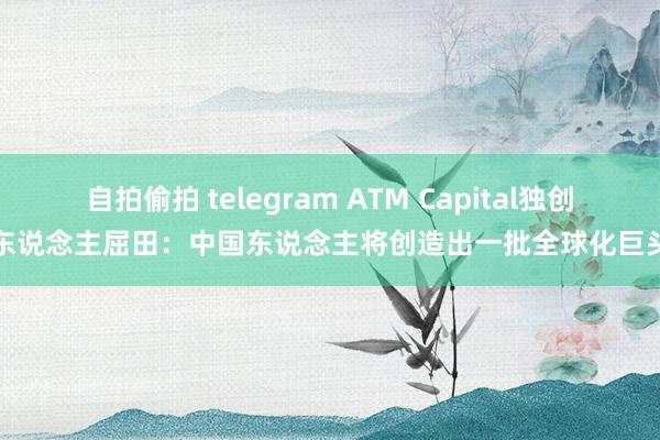 自拍偷拍 telegram ATM Capital独创东说念主屈田：中国东说念主将创造出一批全球化巨头