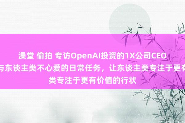 澡堂 偷拍 专访OpenAI投资的1X公司CEO：AI如何给与东谈主类不心爱的日常任务，让东谈主类专注于更有价值的行状