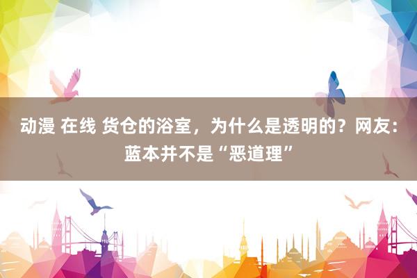 动漫 在线 货仓的浴室，为什么是透明的？网友：蓝本并不是“恶道理”