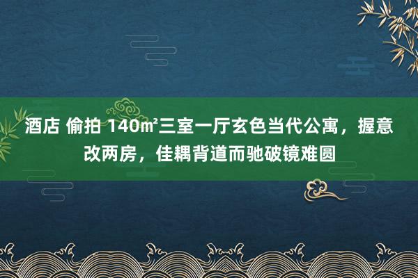 酒店 偷拍 140㎡三室一厅玄色当代公寓，握意改两房，佳耦背道而驰破镜难圆