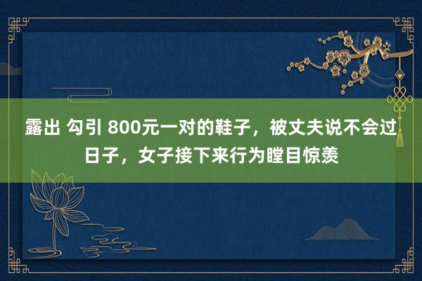 露出 勾引 800元一对的鞋子，被丈夫说不会过日子，女子接下来行为瞠目惊羡