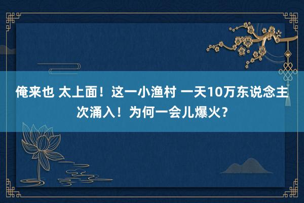 俺来也 太上面！这一小渔村 一天10万东说念主次涌入！为何一会儿爆火？