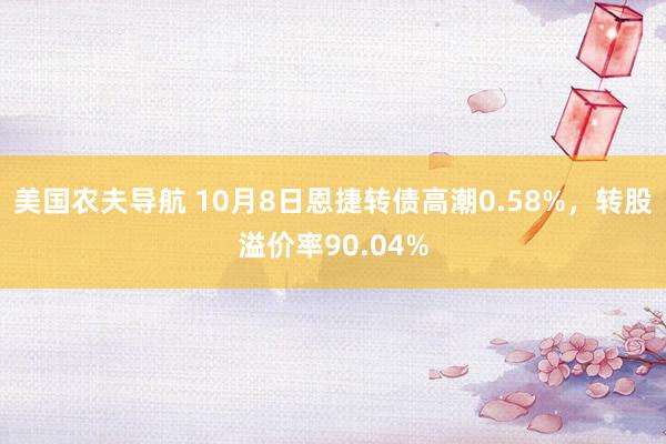 美国农夫导航 10月8日恩捷转债高潮0.58%，转股溢价率90.04%