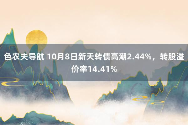 色农夫导航 10月8日新天转债高潮2.44%，转股溢价率14.41%