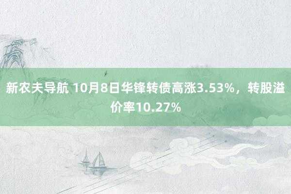 新农夫导航 10月8日华锋转债高涨3.53%，转股溢价率10.27%