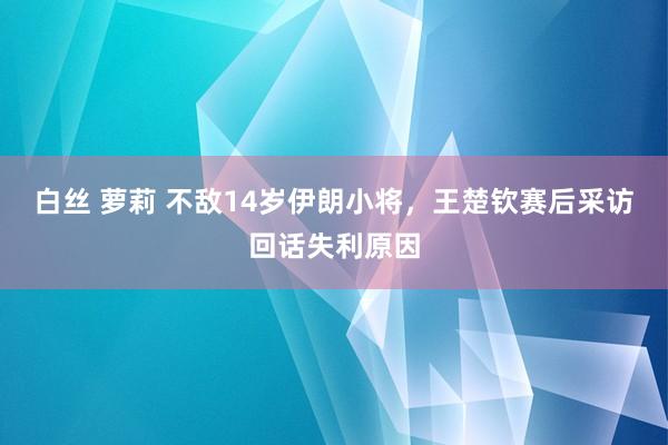 白丝 萝莉 不敌14岁伊朗小将，王楚钦赛后采访回话失利原因