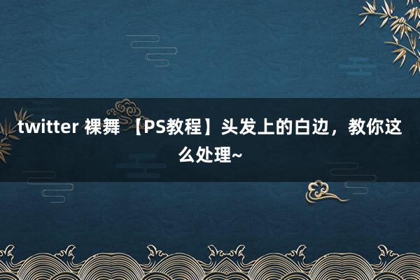 twitter 裸舞 【PS教程】头发上的白边，教你这么处理~